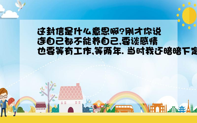 这封信是什么意思啊?刚才你说连自己都不能养自己,要谈感情也要等有工作,等两年. 当时我还暗暗下定决心,只要是认真的,等两