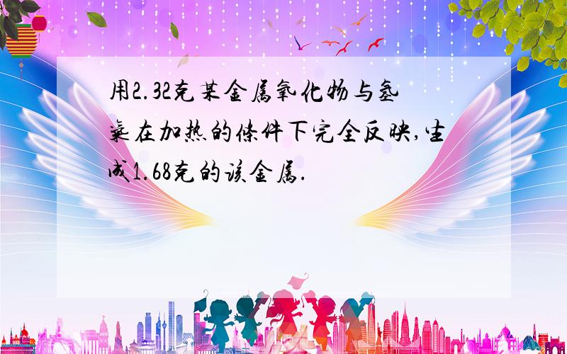 用2.32克某金属氧化物与氢气在加热的条件下完全反映,生成1.68克的该金属.