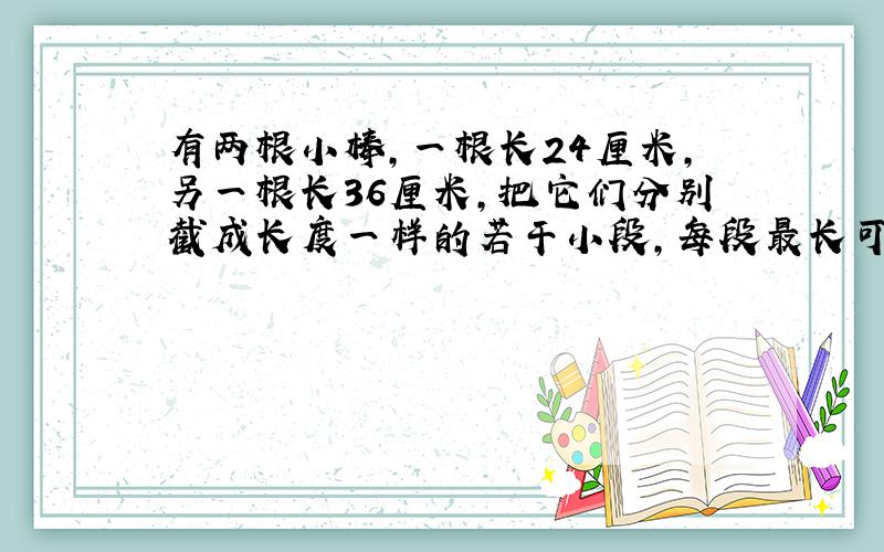 有两根小棒,一根长24厘米,另一根长36厘米,把它们分别截成长度一样的若干小段,每段最长可以是多少厘米