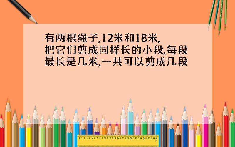 有两根绳子,12米和18米,把它们剪成同样长的小段,每段最长是几米,一共可以剪成几段