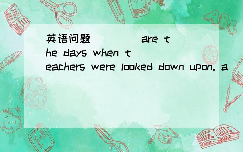 英语问题 ____are the days when teachers were looked down upon. a