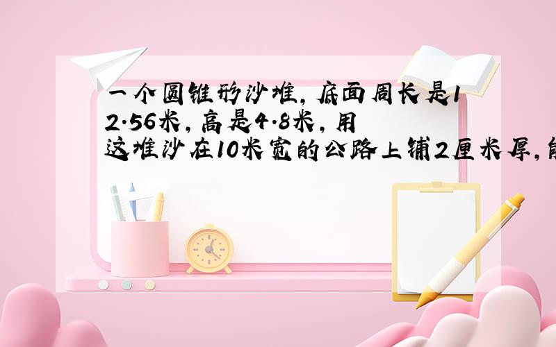 一个圆锥形沙堆，底面周长是12.56米，高是4.8米，用这堆沙在10米宽的公路上铺2厘米厚，能铺多少米长？