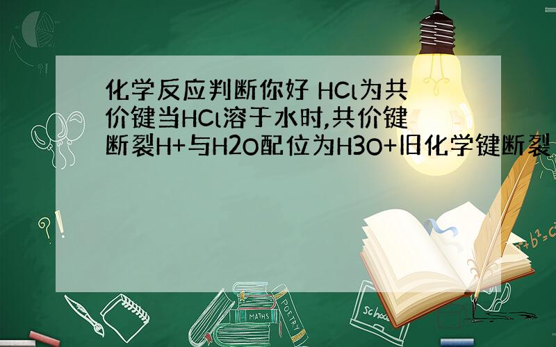 化学反应判断你好 HCl为共价键当HCl溶于水时,共价键断裂H+与H2O配位为H3O+旧化学键断裂 新化学键生成这是化学