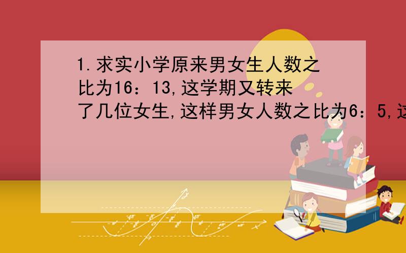 1.求实小学原来男女生人数之比为16：13,这学期又转来了几位女生,这样男女人数之比为6：5,这时男女人数共有880人,