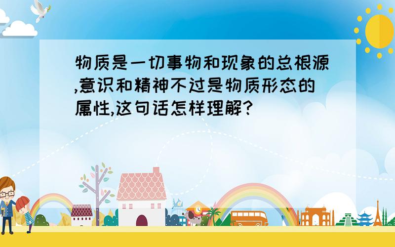 物质是一切事物和现象的总根源,意识和精神不过是物质形态的属性,这句话怎样理解?