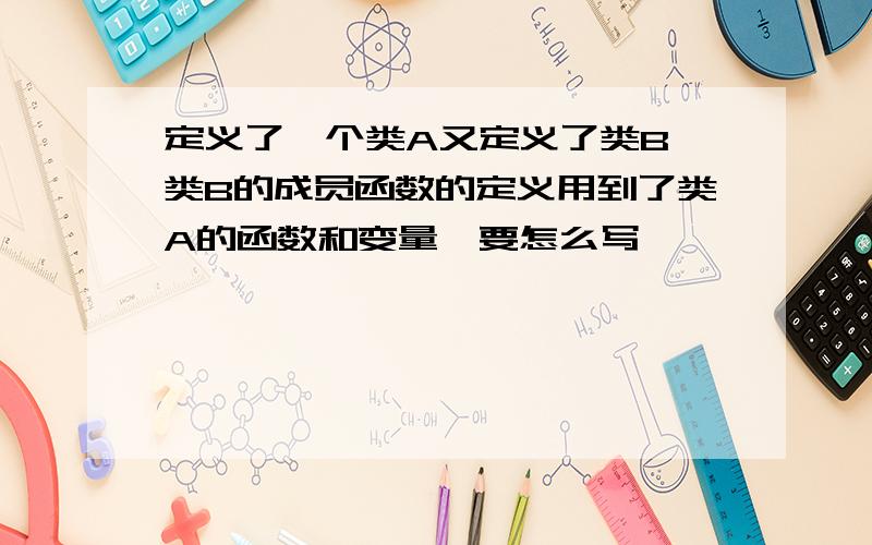 定义了一个类A又定义了类B,类B的成员函数的定义用到了类A的函数和变量,要怎么写