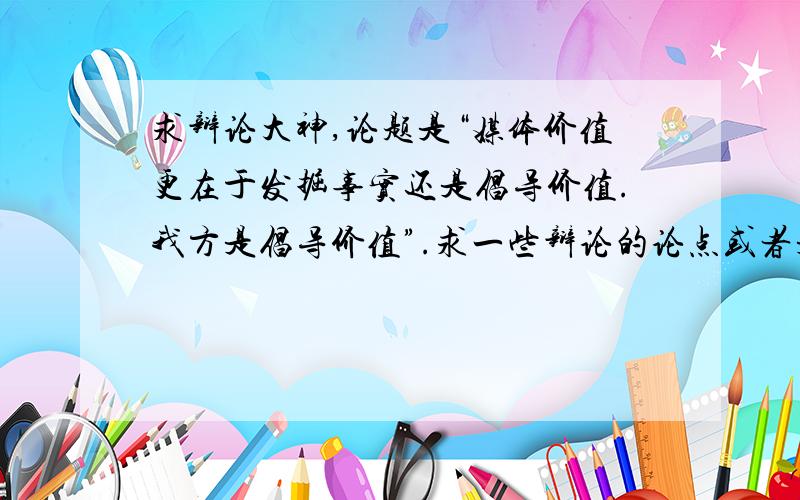 求辩论大神,论题是“媒体价值更在于发掘事实还是倡导价值.我方是倡导价值”.求一些辩论的论点或者是一些想法,我绝对会采纳的