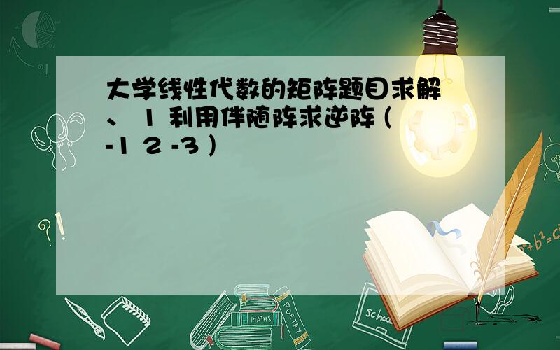 大学线性代数的矩阵题目求解 、 1 利用伴随阵求逆阵 (-1 2 -3 )