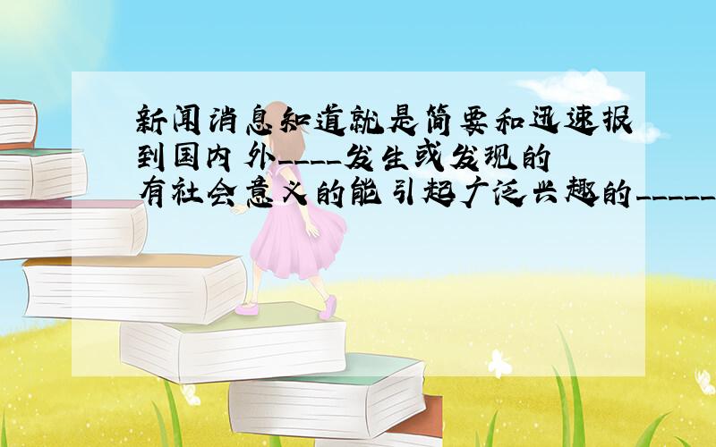 新闻消息知道就是简要和迅速报到国内外____发生或发现的有社会意义的能引起广泛兴趣的_____.