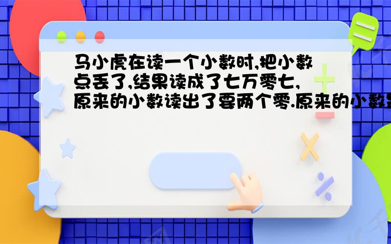 马小虎在读一个小数时,把小数点丢了,结果读成了七万零七,原来的小数读出了要两个零.原来的小数是多少?