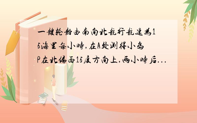 一艘轮船由南向北航行航速为15海里每小时,在A处测得小岛P在北偏西15度方向上,两小时后...