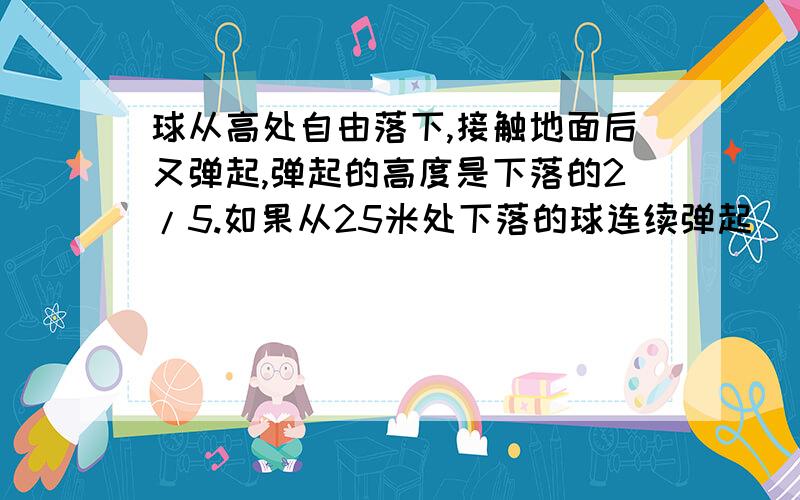 球从高处自由落下,接触地面后又弹起,弹起的高度是下落的2/5.如果从25米处下落的球连续弹起