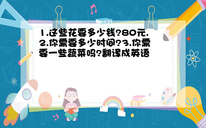 1.这些花要多少钱?80元.2.你需要多少时间?3.你需要一些蔬菜吗?翻译成英语