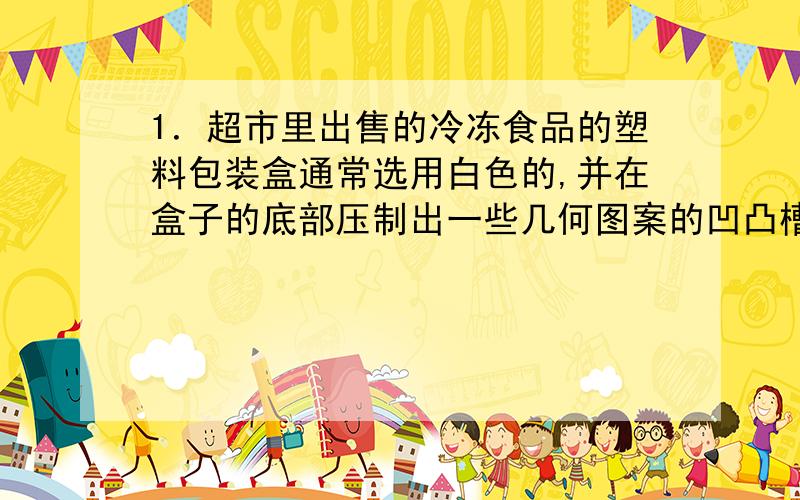 1．超市里出售的冷冻食品的塑料包装盒通常选用白色的,并在盒子的底部压制出一些几何图案的凹凸槽,这主要