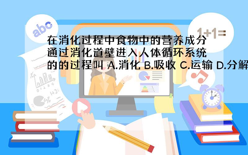 在消化过程中食物中的营养成分通过消化道壁进入人体循环系统的的过程叫 A.消化 B.吸收 C.运输 D.分解.