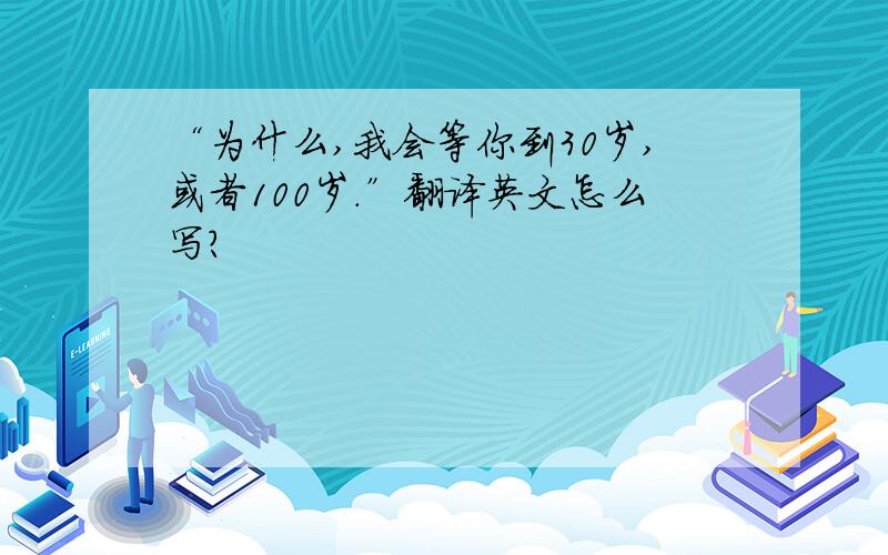 “为什么,我会等你到30岁,或者100岁.”翻译英文怎么写?