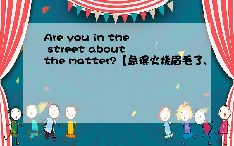 Are you in the street about the matter?【急得火烧眉毛了,