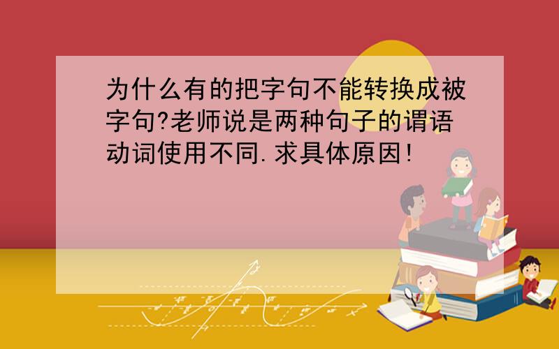 为什么有的把字句不能转换成被字句?老师说是两种句子的谓语动词使用不同.求具体原因!