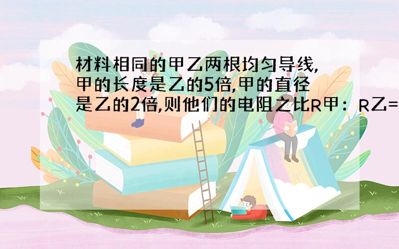 材料相同的甲乙两根均匀导线,甲的长度是乙的5倍,甲的直径是乙的2倍,则他们的电阻之比R甲：R乙=__.