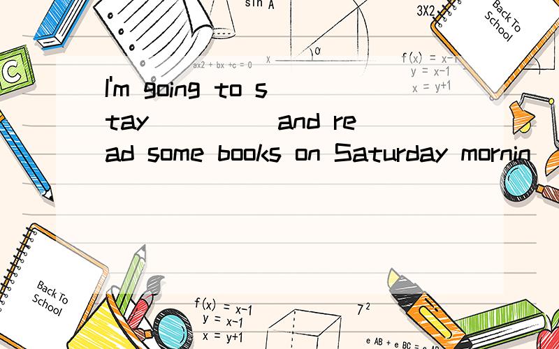 I'm going to stay_____and read some books on Saturday mornin