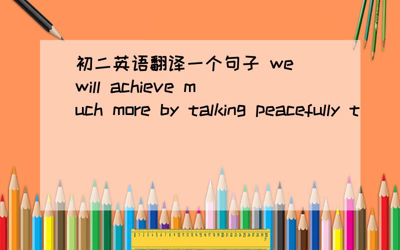 初二英语翻译一个句子 we will achieve much more by talking peacefully t