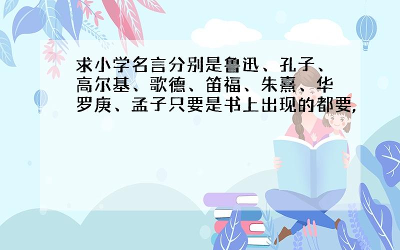 求小学名言分别是鲁迅、孔子、高尔基、歌德、笛福、朱熹、华罗庚、孟子只要是书上出现的都要,