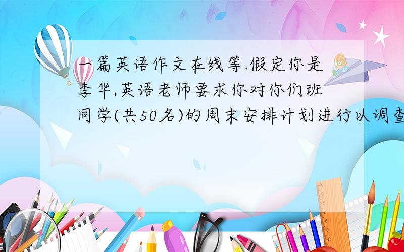 一篇英语作文在线等.假定你是李华,英语老师要求你对你们班同学(共50名)的周末安排计划进行以调查.请根据下面内容写一份调