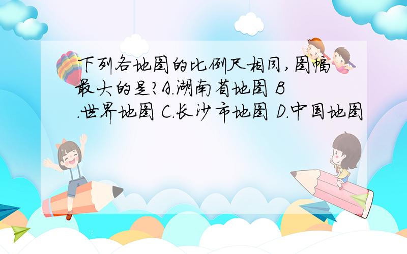 下列各地图的比例尺相同,图幅最大的是?A.湖南省地图 B.世界地图 C.长沙市地图 D.中国地图