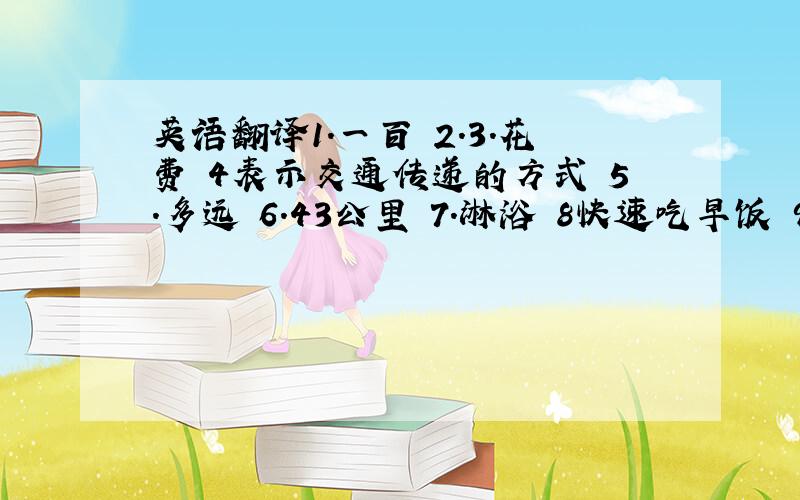 英语翻译1.一百 2.3.花费 4表示交通传递的方式 5.多远 6.43公里 7.淋浴 8快速吃早饭 9.早的 10.1