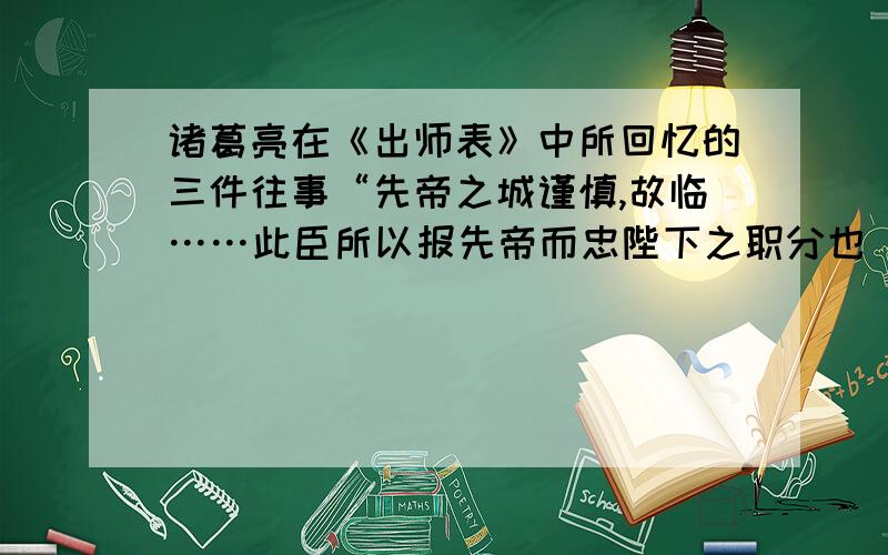 诸葛亮在《出师表》中所回忆的三件往事“先帝之城谨慎,故临……此臣所以报先帝而忠陛下之职分也