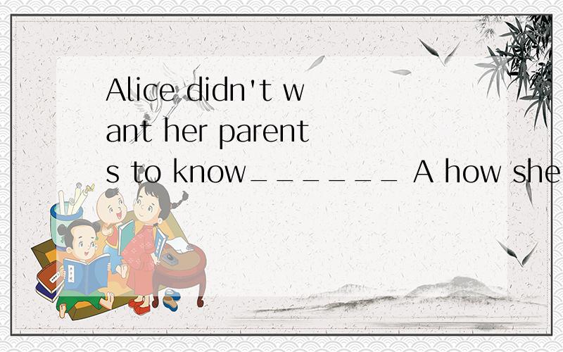 Alice didn't want her parents to know______ A how she had do