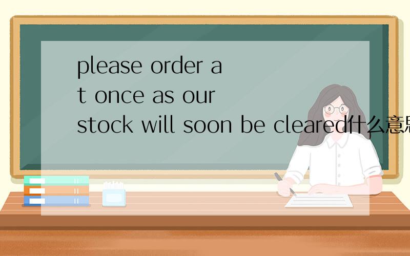 please order at once as our stock will soon be cleared什么意思