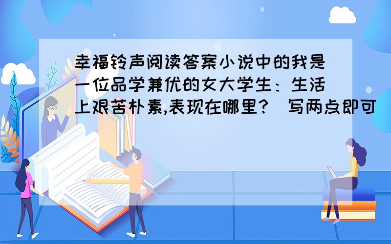 幸福铃声阅读答案小说中的我是一位品学兼优的女大学生：生活上艰苦朴素,表现在哪里?（写两点即可）学习上勤奋努力,表现在哪里