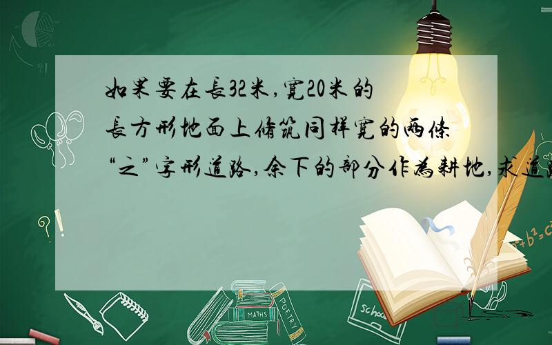 如果要在长32米,宽20米的长方形地面上修筑同样宽的两条“之”字形道路,余下的部分作为耕地,求道路宽为2