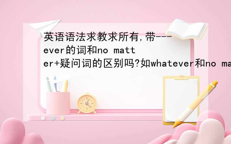 英语语法求教求所有,带---ever的词和no matter+疑问词的区别吗?如whatever和no matter w