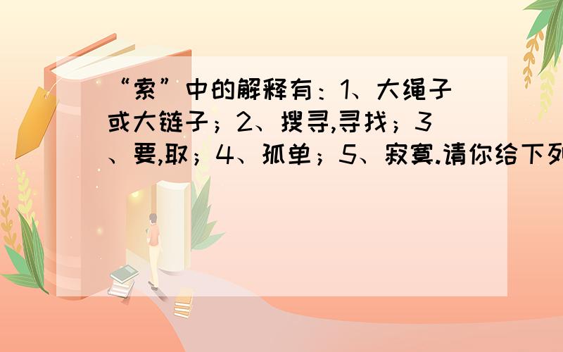 “索”中的解释有：1、大绳子或大链子；2、搜寻,寻找；3、要,取；4、孤单；5、寂寞.请你给下列词语中的