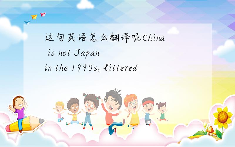 这句英语怎么翻译呢China is not Japan in the 1990s, littered