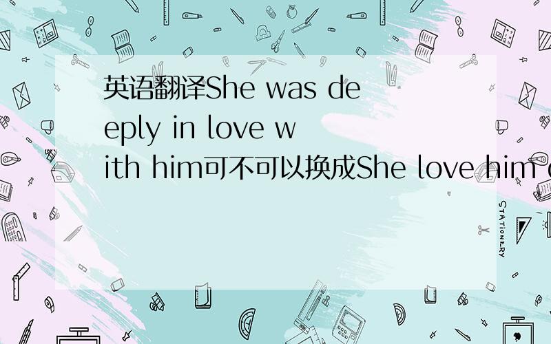 英语翻译She was deeply in love with him可不可以换成She love him deeply