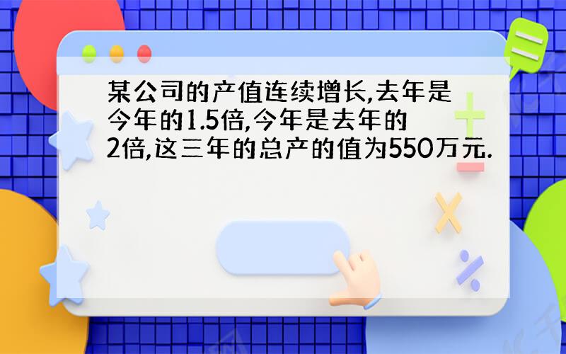 某公司的产值连续增长,去年是今年的1.5倍,今年是去年的2倍,这三年的总产的值为550万元.