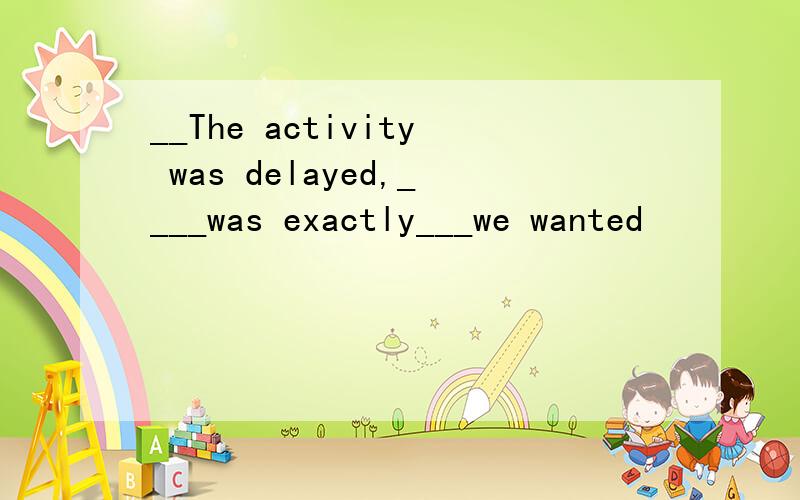 __The activity was delayed,____was exactly___we wanted