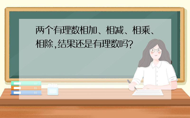 两个有理数相加、相减、相乘、相除,结果还是有理数吗?