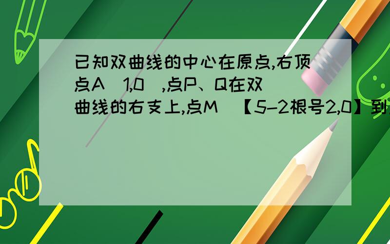 已知双曲线的中心在原点,右顶点A（1,0）,点P、Q在双曲线的右支上,点M[【5-2根号2,0】到直线的距离为【2根号2