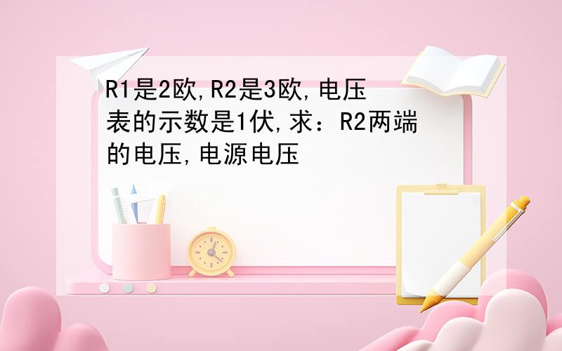 R1是2欧,R2是3欧,电压表的示数是1伏,求：R2两端的电压,电源电压