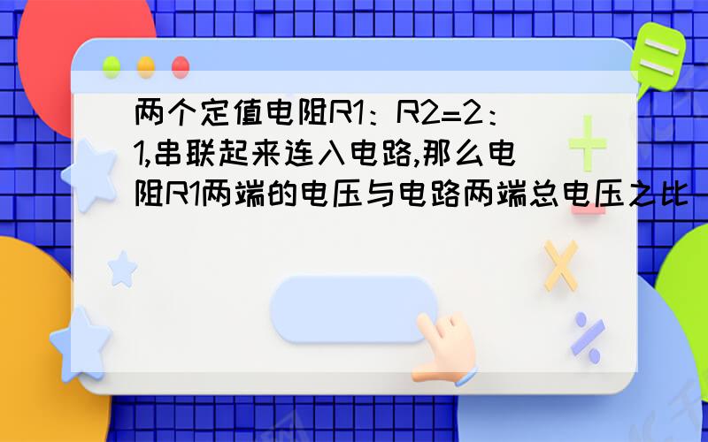 两个定值电阻R1：R2=2：1,串联起来连入电路,那么电阻R1两端的电压与电路两端总电压之比 U1：U 的比值是