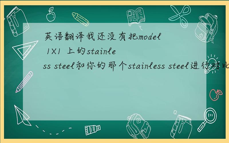 英语翻译我还没有把model 1X1 上的stainless steel和你的那个stainless steel进行对比