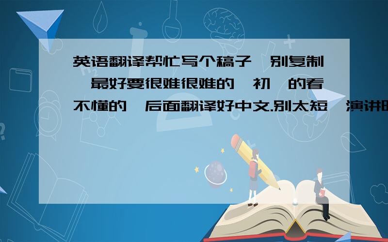 英语翻译帮忙写个稿子,别复制,最好要很难很难的,初一的看不懂的,后面翻译好中文.别太短,演讲时间大约90秒.可以到这个周