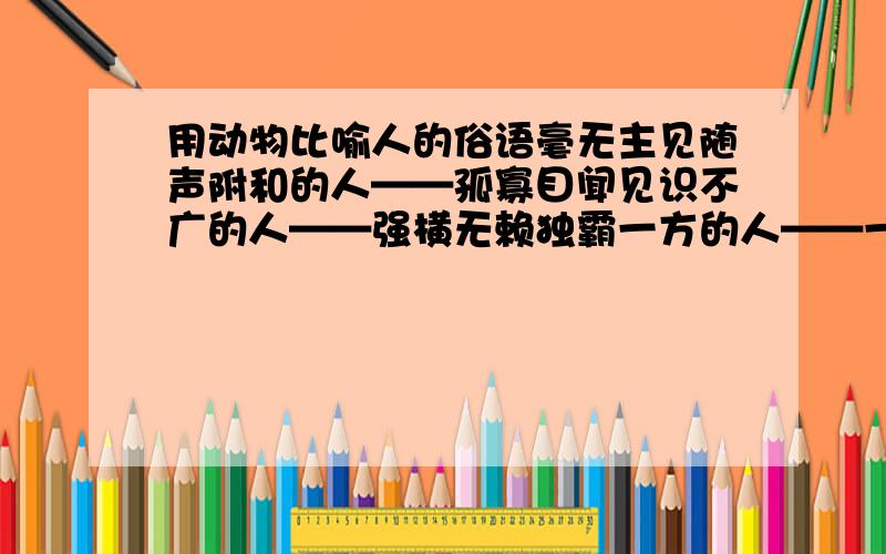 用动物比喻人的俗语毫无主见随声附和的人——孤寡目闻见识不广的人——强横无赖独霸一方的人——一毛不拔,吝啬钱财的人——