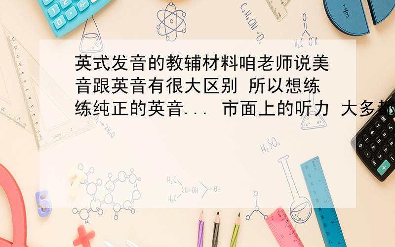 英式发音的教辅材料咱老师说美音跟英音有很大区别 所以想练练纯正的英音... 市面上的听力 大多都是美语 有知道的介绍一下