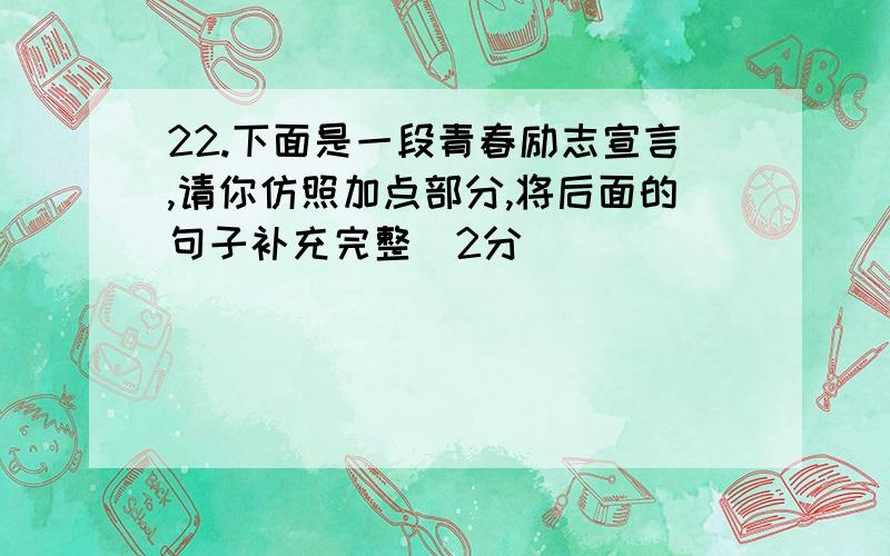 22.下面是一段青春励志宣言,请你仿照加点部分,将后面的句子补充完整(2分)