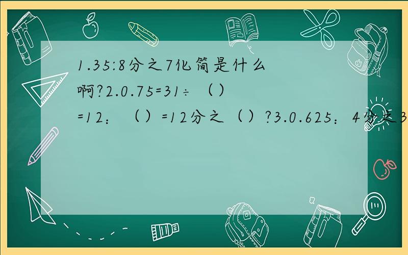 1.35:8分之7化简是什么啊?2.0.75=31÷（）=12：（）=12分之（）?3.0.625：4分之3化简,求比值